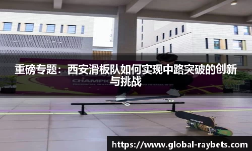 重磅专题：西安滑板队如何实现中路突破的创新与挑战