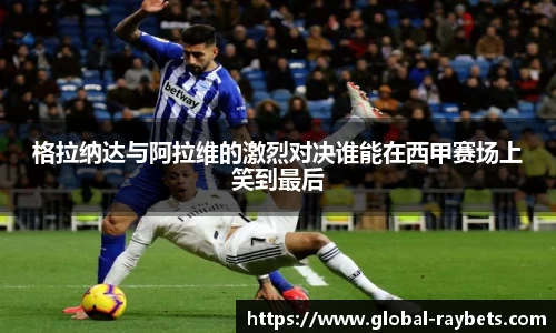 格拉纳达与阿拉维的激烈对决谁能在西甲赛场上笑到最后